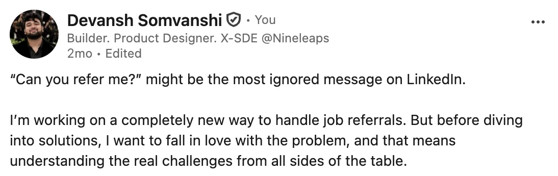 My LinkedIn post, two months ago: “Can you refer me?” might be the most ignored message on LinkedIn. I’m working on a completely new way to handle job referrals. But before diving into solutions, I want to fall in love with the problem, and that means understanding the real challenges from all sides of the table.