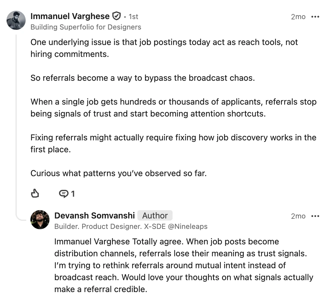 Immanuel Varghese, building Superfolio for designers, comments: One underlying issue is that job postings today act as reach tools, not hiring commitments. So referrals become a way to bypass the broadcast chaos. When a single job gets hundreds or thousands of applicants, referrals stop being signals of trust and start becoming attention shortcuts. Fixing referrals might actually require fixing how job discovery works in the first place. Curious what patterns you’ve observed so far. My reply: Totally agree. When job posts become distribution channels, referrals lose their meaning as trust signals. I’m trying to rethink referrals around mutual intent instead of broadcast reach. Would love your thoughts on what signals actually make a referral credible.
